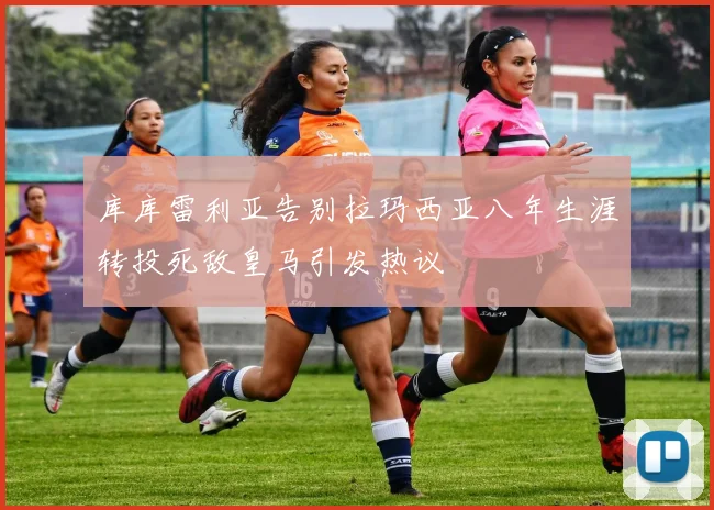 库库雷利亚告别拉玛西亚八年生涯转投死敌皇马引发热议