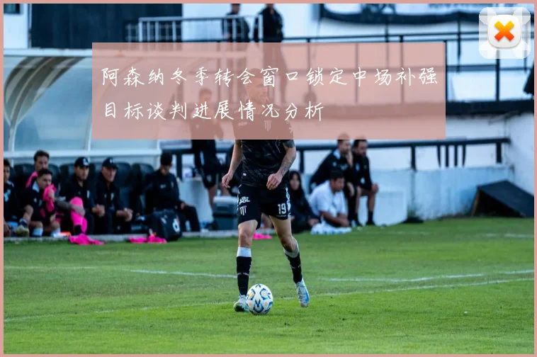 阿森纳冬季转会窗口锁定中场补强目标谈判进展情况分析