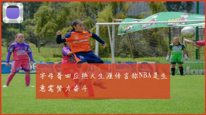 字母哥回应热火生涯传言称NBA是生意需努力奋斗