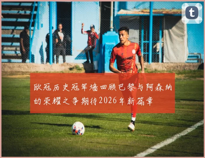 欧冠历史冠军墙回顾巴黎与阿森纳的荣耀之争期待2026年新篇章