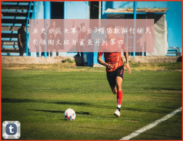 历史分区决赛30分3帽场数排行榜天勾领衔文班与鲨鱼并列第四
