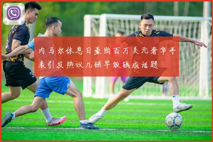 内马尔休息日豪购百万美元奢华手表引发热议几顿早饭钱成话题