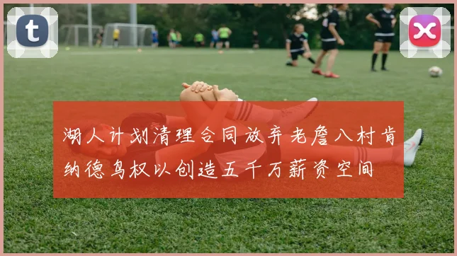 湖人计划清理合同放弃老詹八村肯纳德鸟权以创造五千万薪资空间