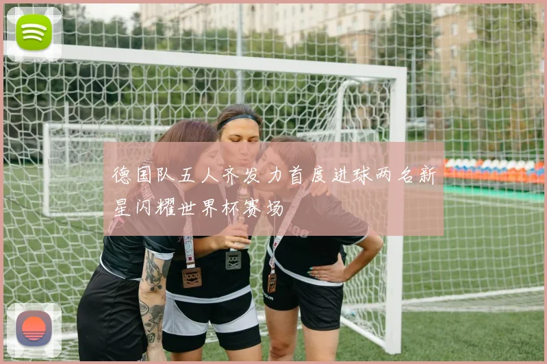 德国队五人齐发力首度进球两名新星闪耀世界杯赛场