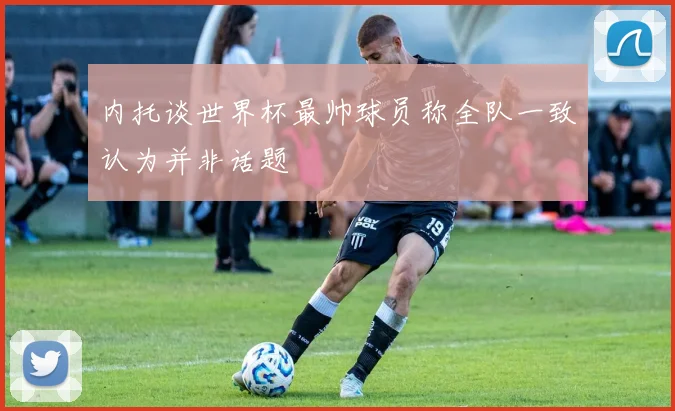 内托谈世界杯最帅球员称全队一致认为并非话题