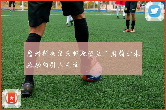 詹姆斯决定或将延迟至下周骑士未来动向引人关注