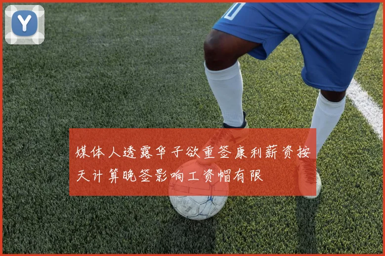 媒体人透露华子欲重签康利薪资按天计算晚签影响工资帽有限