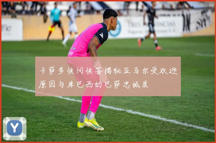 卡萨多快问快答揭秘亚马尔受欢迎原因与库巴西的巴萨忠诚度