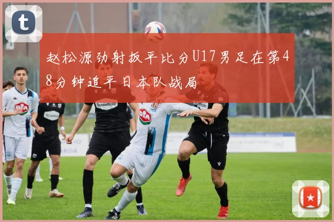 赵松源劲射扳平比分U17男足在第48分钟追平日本队战局