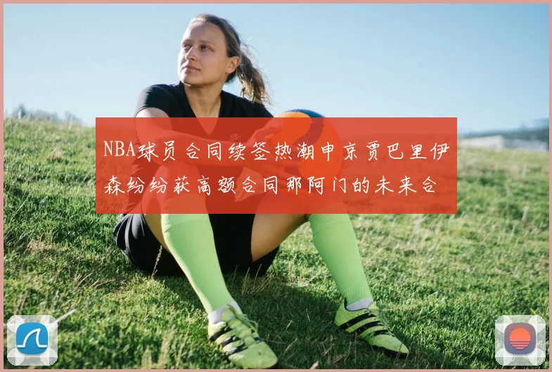 NBA球员合同续签热潮申京贾巴里伊森纷纷获高额合同那阿门的未来合同将如何定价