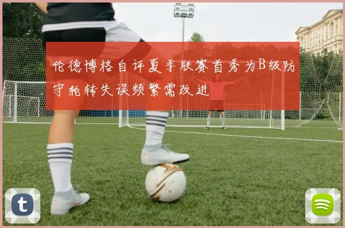 伦德博格自评夏季联赛首秀为B级防守轮转失误频繁需改进