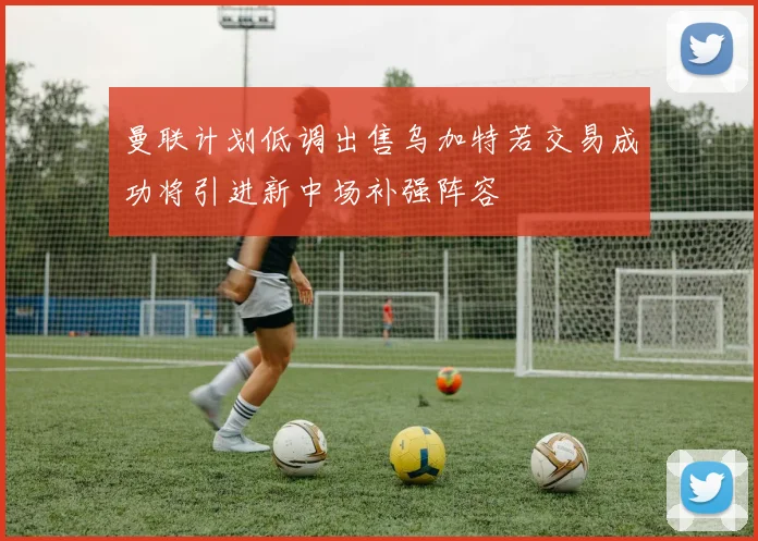 曼联计划低调出售乌加特若交易成功将引进新中场补强阵容