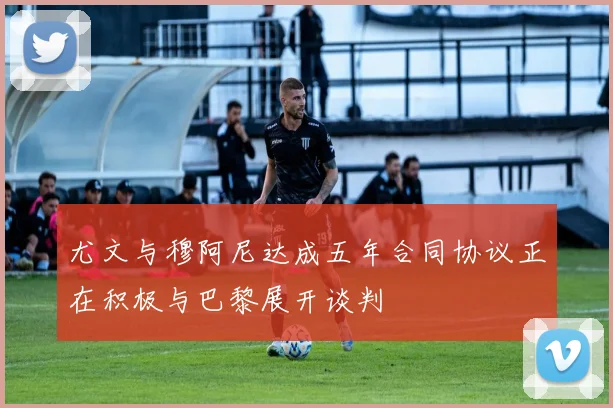 尤文与穆阿尼达成五年合同协议正在积极与巴黎展开谈判