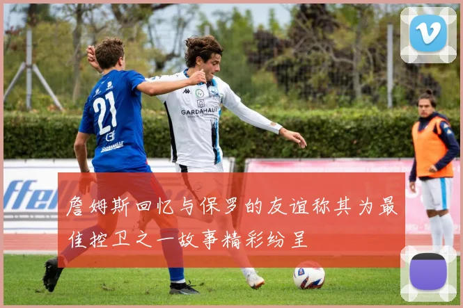 詹姆斯回忆与保罗的友谊称其为最佳控卫之一故事精彩纷呈