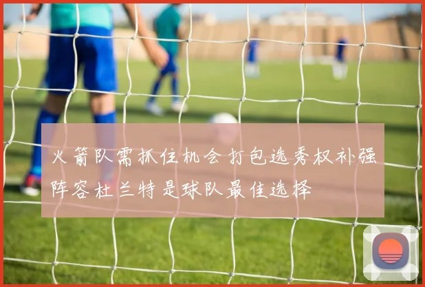火箭队需抓住机会打包选秀权补强阵容杜兰特是球队最佳选择