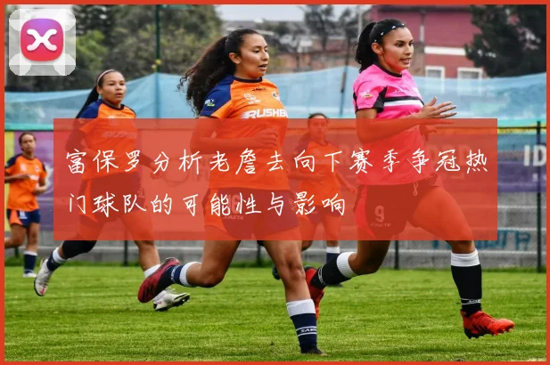 富保罗分析老詹去向下赛季争冠热门球队的可能性与影响