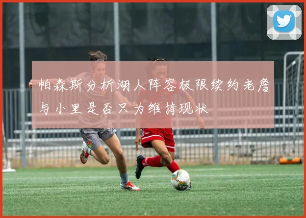 帕森斯分析湖人阵容极限续约老詹与小里是否只为维持现状