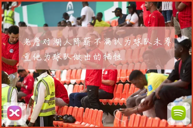 老詹对湖人降薪不满认为球队未尊重他为球队做出的牺牲