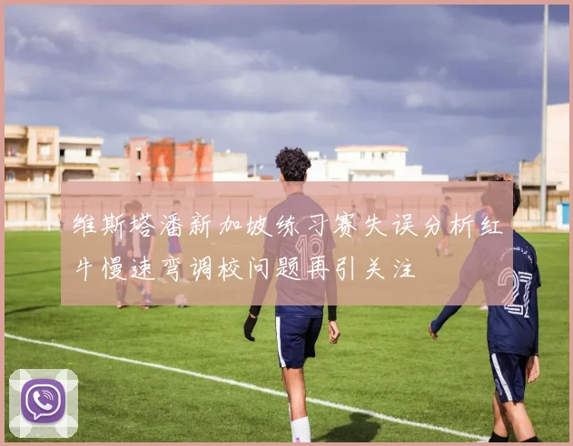 维斯塔潘新加坡练习赛失误分析红牛慢速弯调校问题再引关注