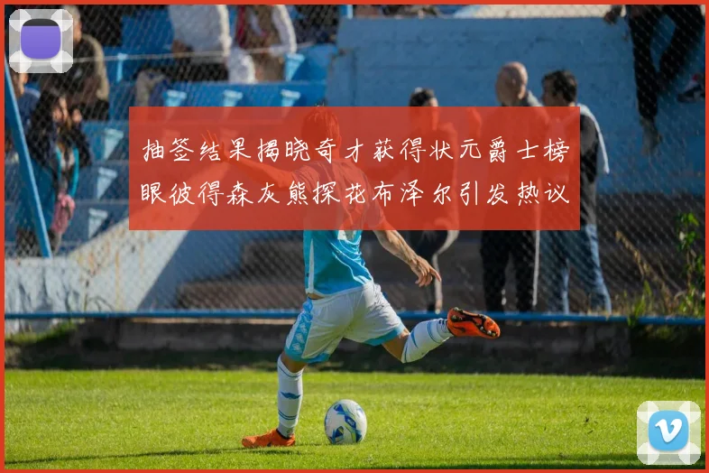 抽签结果揭晓奇才获得状元爵士榜眼彼得森灰熊探花布泽尔引发热议